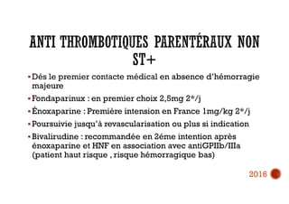  Dés le premier contacte médical en absence d’hémorragie
majeure
 Fondaparinux : en premier choix 2,5mg 2*/j
 Énoxaparine : Première intension en France 1mg/kg 2*/j
 Poursuivie jusqu’à revascularisation ou plus si indication
 Bivalirudine : recommandée en 2éme intention après
énoxaparine et HNF en association avec antiGPIIb/IIIa
(patient haut risque , risque hémorragique bas)
2016
 