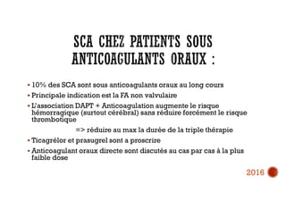  10% des SCA sont sous anticoagulants oraux au long cours
 Principale indication est la FA non valvulaire
 L’association DAPT + Anticoagulation augmente le risque
hémorragique (surtout cérébral) sans réduire forcément le risque
thrombotique
=> réduire au max la durée de la triple thérapie
 Ticagrélor et prasugrel sont a proscrire
 Anticoagulant oraux directe sont discutés au cas par cas à la plus
faible dose
2016
 