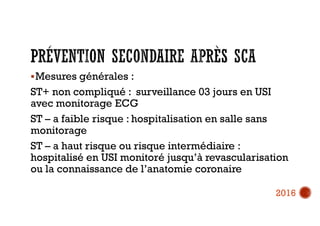 Mesures générales :
ST+ non compliqué : surveillance 03 jours en USI
avec monitorage ECG
ST – a faible risque : hospitalisation en salle sans
monitorage
ST – a haut risque ou risque intermédiaire :
hospitalisé en USI monitoré jusqu’à revascularisation
ou la connaissance de l’anatomie coronaire
2016
 