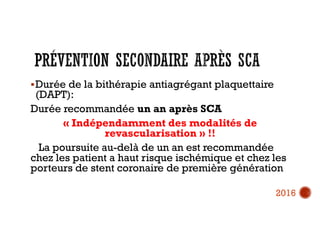Durée de la bithérapie antiagrégant plaquettaire
(DAPT):
Durée recommandée un an après SCA
« Indépendamment des modalités de
revascularisation » !!
La poursuite au-delà de un an est recommandée
chez les patient a haut risque ischémique et chez les
porteurs de stent coronaire de première génération
2016
 