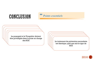 Le diagnostic du SCA ST+ est Clinique,
et son traitement débute dès le premier
contact médical.
Si délai « contact médical-ouverture de
l’artère par le ballon d’angioplastie » est
<120 min l’angioplastie de reperfusion
est de règle
SCA ST+ => nécessitée de
prétraitement par anti thrombotiques
La voie radiale et l’utilisation de stents
actifs sont les standards de
l’angioplastie coronaire pour le SCA
Le prasugrel et le Ticagrélor doivent
être privilégiés dans la prise en charge
des SCA
Les Anti-GPIIb/IIIa sont des
médicaments de l’angioplastie coronaire
complexe dont l’utilisation relève du
cardiologue interventionnel
Il ne convient de traiter que l’artère
coupable dans le SCA avec ST+
Il ne faut pas prétraiter les SCA non ST+
Avec les inhibiteurs du P2Y12 de façon
systématique
Il faut stratifier le risque associé au SCA
sans ST+ avec la troponine
hypersensible,et privilégier le transfert
rapide dans les premières 24 h en cas de
risque élevé
Le traitement de prévention secondaire
est identique, quel que soit le type de
SCA
2016
 