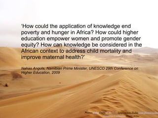 ‘ How could the application of knowledge end poverty and hunger in Africa? How could higher education empower women and promote gender equity? How can knowledge be considered in the African context to address child mortality and improve maternal health?’ Nahas Angula, Namibian Prime Minister, UNESCO 29th Conference on Higher Education, 2009 Photo:  coda  Dami en du Toit   ht tp://www.flickr. com/photos/coda/ Creative Commons  Share-Alike 