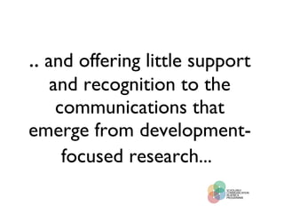 ..  and offering little support and recognition to the communications that emerge from development-focused research...   