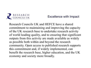 Research Councils UK and HEFCE have a shared commitment to maintaining and improving the capacity of the UK research base to undertake research activity of world leading quality, and to ensuring that significant outputs from this activity are made available as widely as possible both within and beyond the research community. Open access to published research supports this commitment and, if widely implemented, can benefit the research base, higher education, and the UK economy and society more broadly.  