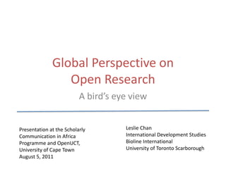 Global Perspective on Open Research A bird’s eye view Leslie Chan International Development Studies Bioline International University of Toronto Scarborough Presentation at the Scholarly Communication in Africa Programme and OpenUCT, University of Cape Town August 5, 2011 