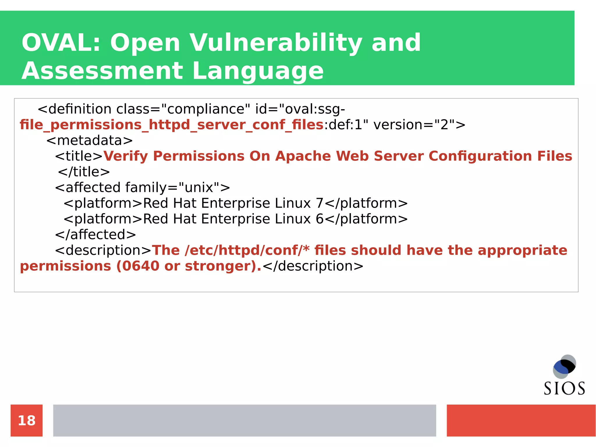 18
OVAL: Open Vulnerability and
Assessment Language
<definition class="compliance" id="oval:ssg-
file_permissions_httpd_server_conf_files:def:1" version="2">
<metadata>
<title>Verify Permissions On Apache Web Server Configuration Files
</title>
<affected family="unix">
<platform>Red Hat Enterprise Linux 7</platform>
<platform>Red Hat Enterprise Linux 6</platform>
</affected>
<description>The /etc/httpd/conf/* files should have the appropriate
permissions (0640 or stronger).</description>
 