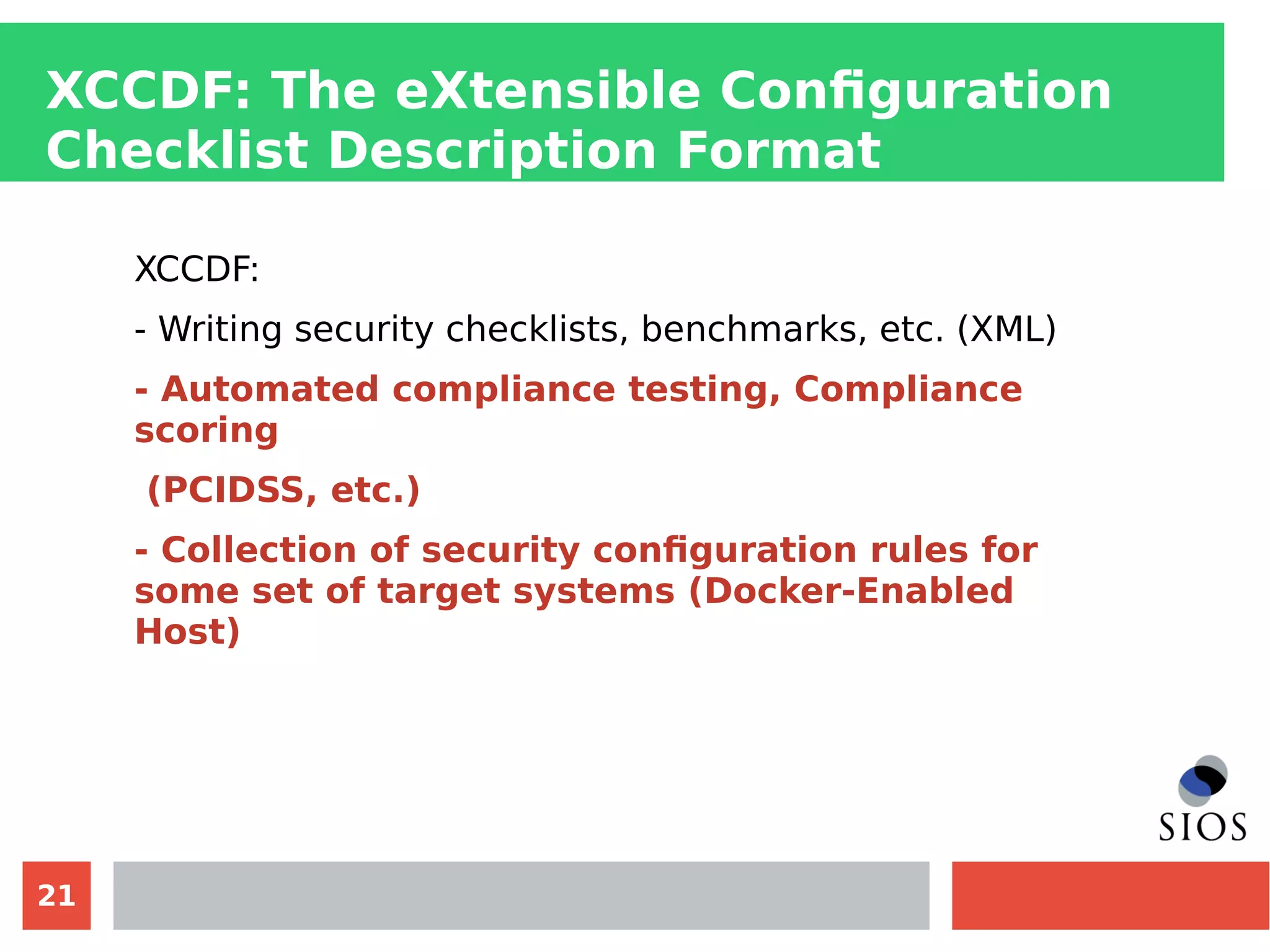 21
XCCDF: The eXtensible Configuration
Checklist Description Format
XCCDF:
- Writing security checklists, benchmarks, etc. (XML)
- Automated compliance testing, Compliance
scoring
(PCIDSS, etc.)
- Collection of security configuration rules for
some set of target systems (Docker-Enabled
Host)
 