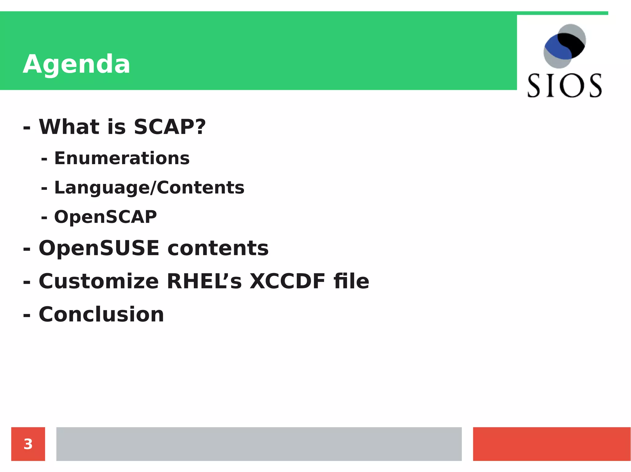3
Agenda
- What is SCAP?
- Enumerations
- Language/Contents
- OpenSCAP
- OpenSUSE contents
- Customize RHEL’s XCCDF file
- Conclusion
 
