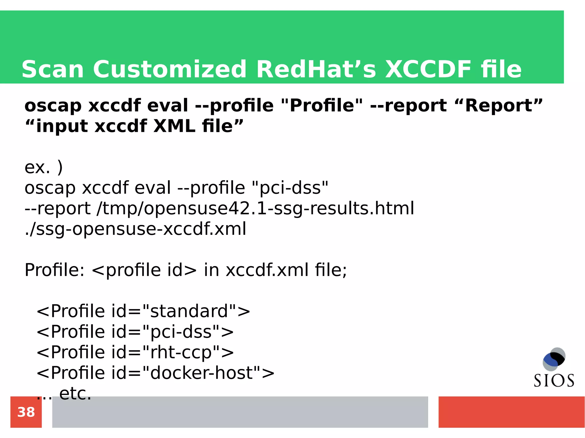 38
Scan Customized RedHat’s XCCDF file
oscap xccdf eval --profile "Profile" --report “Report”
“input xccdf XML file”
ex. )
oscap xccdf eval --profile "pci-dss"
--report /tmp/opensuse42.1-ssg-results.html
./ssg-opensuse-xccdf.xml
Profile: <profile id> in xccdf.xml file;
<Profile id="standard">
<Profile id="pci-dss">
<Profile id="rht-ccp">
<Profile id="docker-host">
… etc.
 