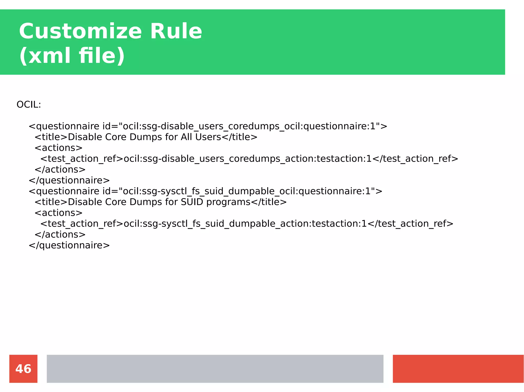 46
Customize Rule
(xml file)
OCIL:
<questionnaire id="ocil:ssg-disable_users_coredumps_ocil:questionnaire:1">
<title>Disable Core Dumps for All Users</title>
<actions>
<test_action_ref>ocil:ssg-disable_users_coredumps_action:testaction:1</test_action_ref>
</actions>
</questionnaire>
<questionnaire id="ocil:ssg-sysctl_fs_suid_dumpable_ocil:questionnaire:1">
<title>Disable Core Dumps for SUID programs</title>
<actions>
<test_action_ref>ocil:ssg-sysctl_fs_suid_dumpable_action:testaction:1</test_action_ref>
</actions>
</questionnaire>
 