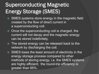 Superconducting Magnetic
Energy Storage (SMES)
 SMES systems store energy in the magnetic field
  created by the flow of direct current in
  a superconducting coil.
 Once the superconducting coil is charged, the
  current will not decay and the magnetic energy
  can be stored indefinitely.
 The stored energy can be released back to the
  network by discharging the coil.
 SMES loses the least amount of electricity in the
  energy storage process compared to other
  methods of storing energy. i.e. the SMES systems
  are highly efficient; the round-trip efficiency is
  greater than 95%.
 