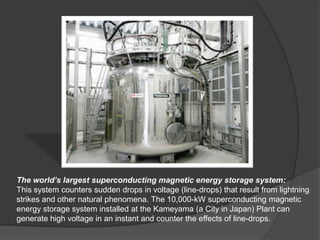 The world’s largest superconducting magnetic energy storage system:
This system counters sudden drops in voltage (line-drops) that result from lightning
strikes and other natural phenomena. The 10,000-kW superconducting magnetic
energy storage system installed at the Kameyama (a City in Japan) Plant can
generate high voltage in an instant and counter the effects of line-drops.
 