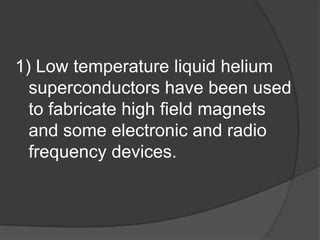 1) Low temperature liquid helium
  superconductors have been used
  to fabricate high field magnets
  and some electronic and radio
  frequency devices.
 