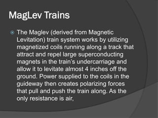 MagLev Trains
   The Maglev (derived from Magnetic
    Levitation) train system works by utilizing
    magnetized coils running along a track that
    attract and repel large superconducting
    magnets in the train’s undercarriage and
    allow it to levitate almost 4 inches off the
    ground. Power supplied to the coils in the
    guideway then creates polarizing forces
    that pull and push the train along. As the
    only resistance is air,
 