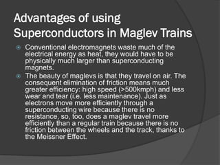 Advantages of using
Superconductors in Maglev Trains
   Conventional electromagnets waste much of the
    electrical energy as heat, they would have to be
    physically much larger than superconducting
    magnets.
   The beauty of maglevs is that they travel on air. The
    consequent elimination of friction means much
    greater efficiency: high speed (>500kmph) and less
    wear and tear (i.e. less maintenance). Just as
    electrons move more efficiently through a
    superconducting wire because there is no
    resistance, so, too, does a maglev travel more
    efficiently than a regular train because there is no
    friction between the wheels and the track, thanks to
    the Meissner Effect.
 