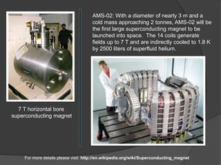 AMS-02: With a diameter of nearly 3 m and a
                                     cold mass approaching 2 tonnes, AMS-02 will be
                                     the first large superconducting magnet to be
                                     launched into space. The 14 coils generate
                                     fields up to 7 T and are indirectly cooled to 1.8 K
                                     by 2500 liters of superfluid helium.




  7 T horizontal bore
superconducting magnet




    For more details please visit: http://en.wikipedia.org/wiki/Superconducting_magnet
 