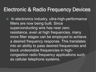 Electronic & Radio Frequency Devices
     In electronics industry, ultra-high-performance
     filters are now being built. Since
     superconducting wire has near zero
     resistance, even at high frequencies, many
     more filter stages can be employed to achieve
     a desired frequency response. This translates
     into an ability to pass desired frequencies and
     block undesirable frequencies in high-
     congestion radio frequency applications such
     as cellular telephone systems.
 
