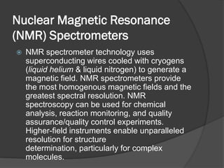 Nuclear Magnetic Resonance
(NMR) Spectrometers
   NMR spectrometer technology uses
    superconducting wires cooled with cryogens
    (liquid helium & liquid nitrogen) to generate a
    magnetic field. NMR spectrometers provide
    the most homogenous magnetic fields and the
    greatest spectral resolution. NMR
    spectroscopy can be used for chemical
    analysis, reaction monitoring, and quality
    assurance/quality control experiments.
    Higher-field instruments enable unparalleled
    resolution for structure
    determination, particularly for complex
    molecules.
 