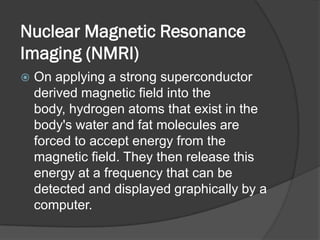 Nuclear Magnetic Resonance
Imaging (NMRI)
   On applying a strong superconductor
    derived magnetic field into the
    body, hydrogen atoms that exist in the
    body's water and fat molecules are
    forced to accept energy from the
    magnetic field. They then release this
    energy at a frequency that can be
    detected and displayed graphically by a
    computer.
 