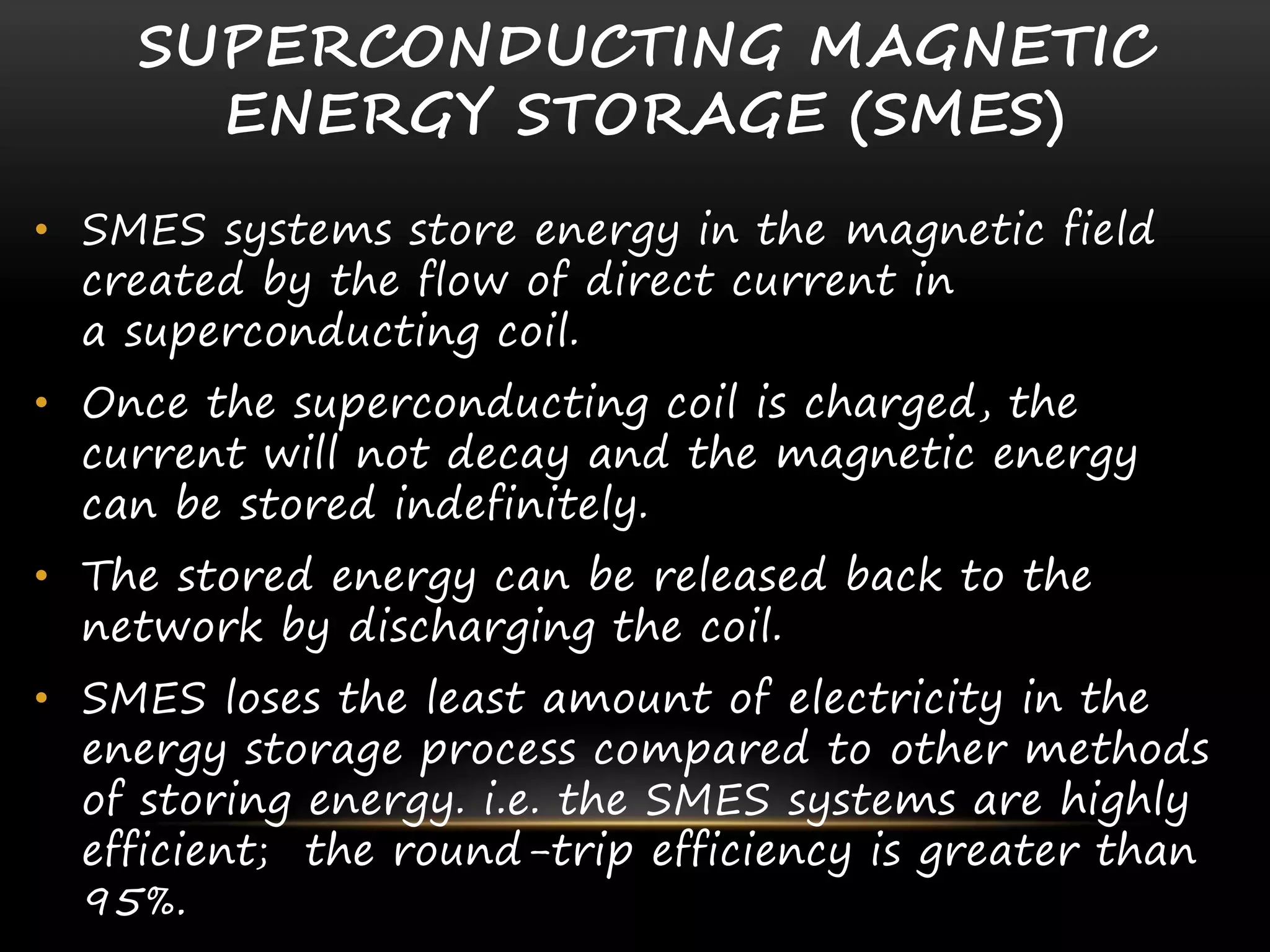 SUPERCONDUCTING MAGNETIC
ENERGY STORAGE (SMES)
• SMES systems store energy in the magnetic field
created by the flow of direct current in
a superconducting coil.
• Once the superconducting coil is charged, the
current will not decay and the magnetic energy
can be stored indefinitely.
• The stored energy can be released back to the
network by discharging the coil.
• SMES loses the least amount of electricity in the
energy storage process compared to other methods
of storing energy. i.e. the SMES systems are highly
efficient; the round-trip efficiency is greater than
95%.
 
