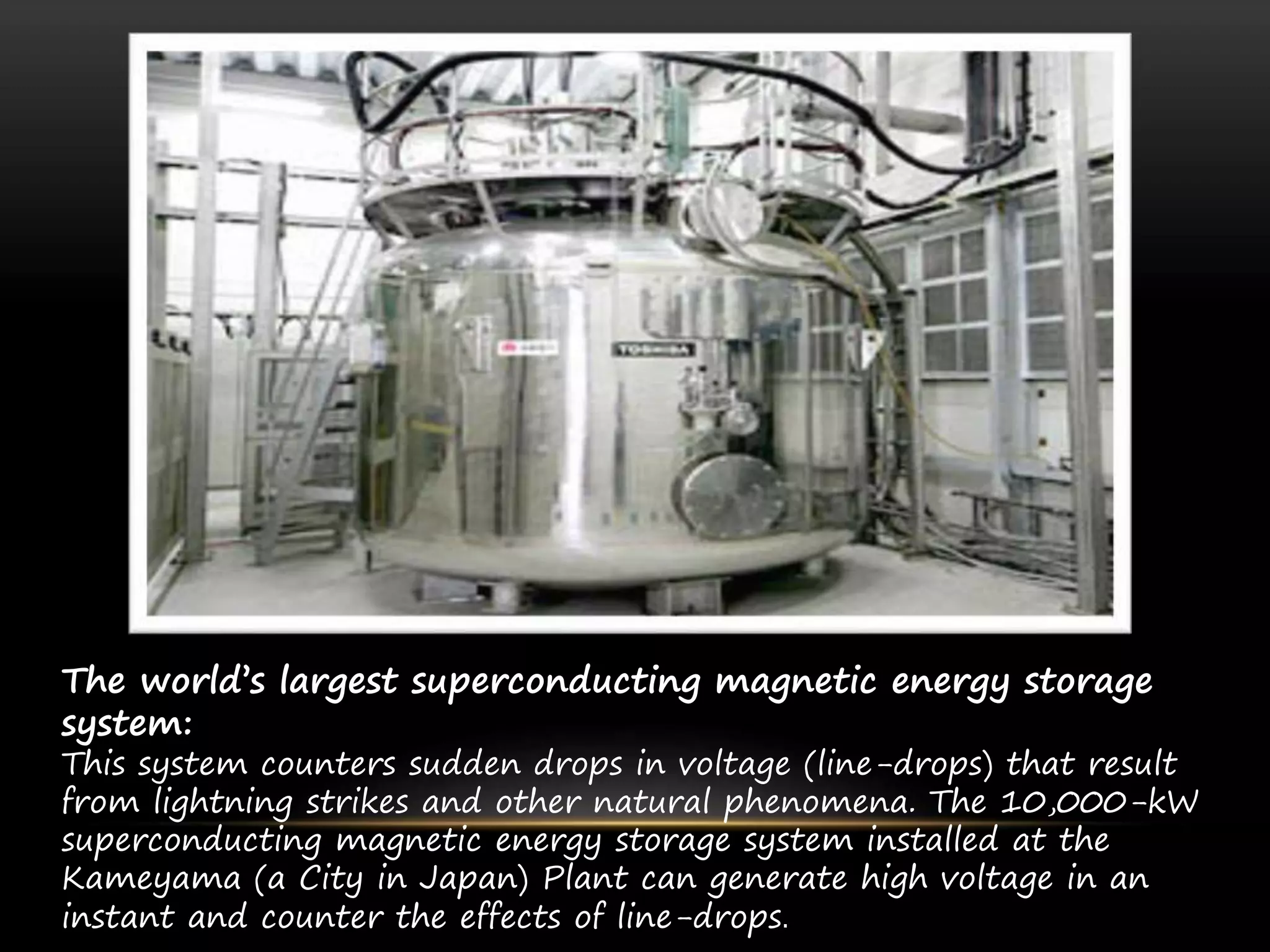 The world’s largest superconducting magnetic energy storage
system:
This system counters sudden drops in voltage (line-drops) that result
from lightning strikes and other natural phenomena. The 10,000-kW
superconducting magnetic energy storage system installed at the
Kameyama (a City in Japan) Plant can generate high voltage in an
instant and counter the effects of line-drops.
 