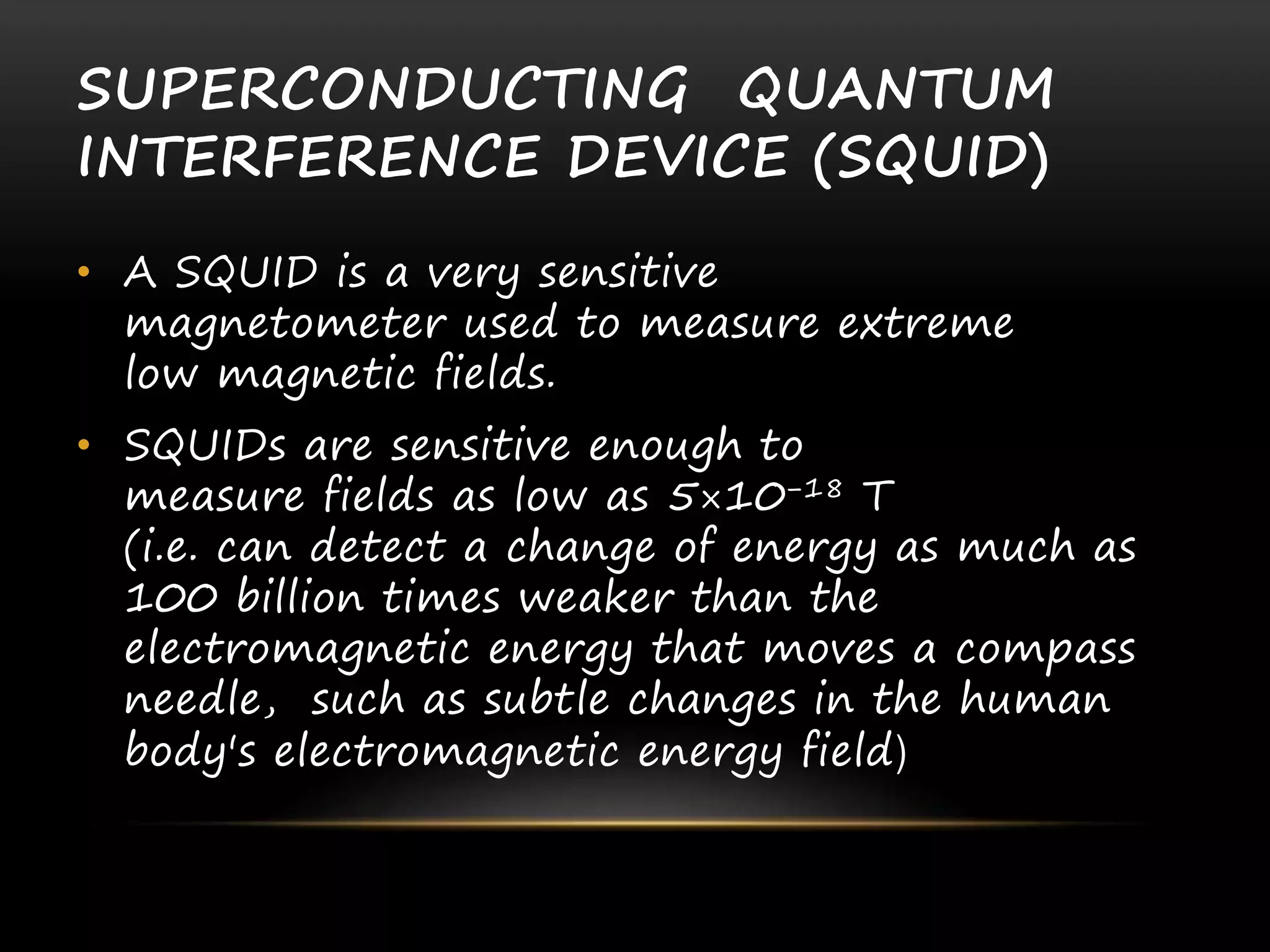 SUPERCONDUCTING QUANTUM
INTERFERENCE DEVICE (SQUID)
• A SQUID is a very sensitive
magnetometer used to measure extreme
low magnetic fields.
• SQUIDs are sensitive enough to
measure fields as low as 5×10−18 T
(i.e. can detect a change of energy as much as
100 billion times weaker than the
electromagnetic energy that moves a compass
needle, such as subtle changes in the human
body's electromagnetic energy field)
 