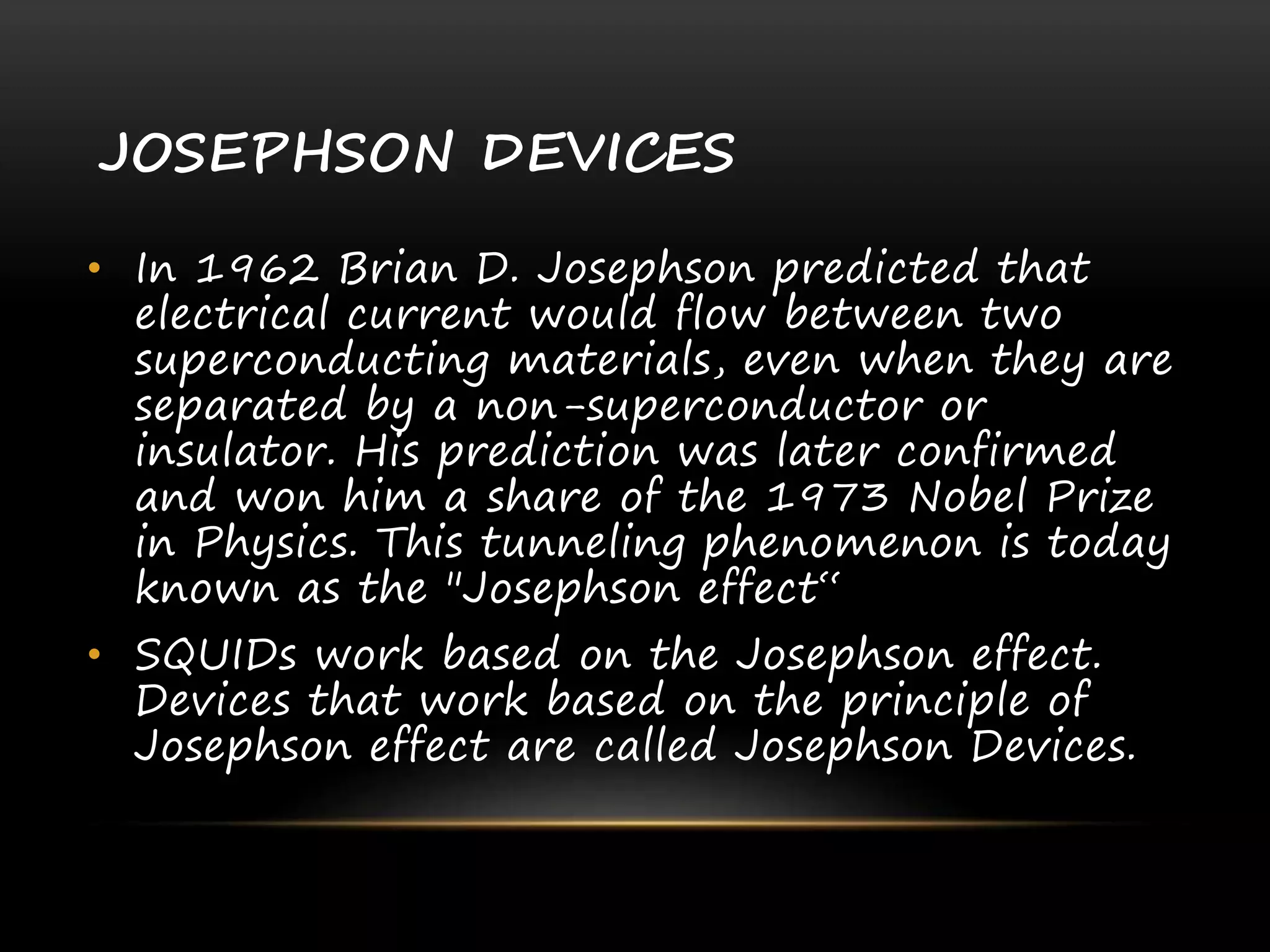 JOSEPHSON DEVICES
• In 1962 Brian D. Josephson predicted that
electrical current would flow between two
superconducting materials, even when they are
separated by a non-superconductor or
insulator. His prediction was later confirmed
and won him a share of the 1973 Nobel Prize
in Physics. This tunneling phenomenon is today
known as the "Josephson effect“
• SQUIDs work based on the Josephson effect.
Devices that work based on the principle of
Josephson effect are called Josephson Devices.
 