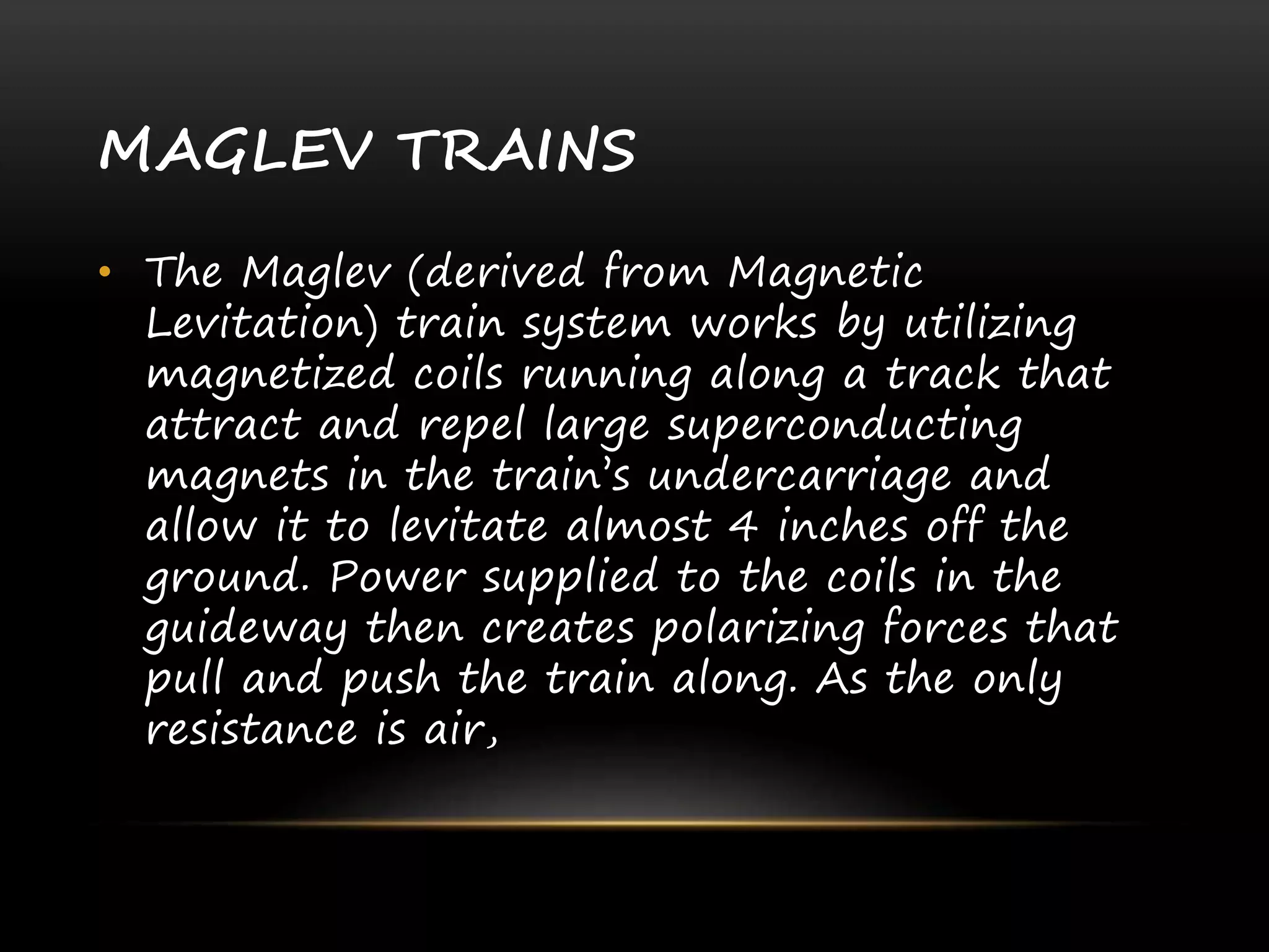 MAGLEV TRAINS
• The Maglev (derived from Magnetic
Levitation) train system works by utilizing
magnetized coils running along a track that
attract and repel large superconducting
magnets in the train’s undercarriage and
allow it to levitate almost 4 inches off the
ground. Power supplied to the coils in the
guideway then creates polarizing forces that
pull and push the train along. As the only
resistance is air,
 