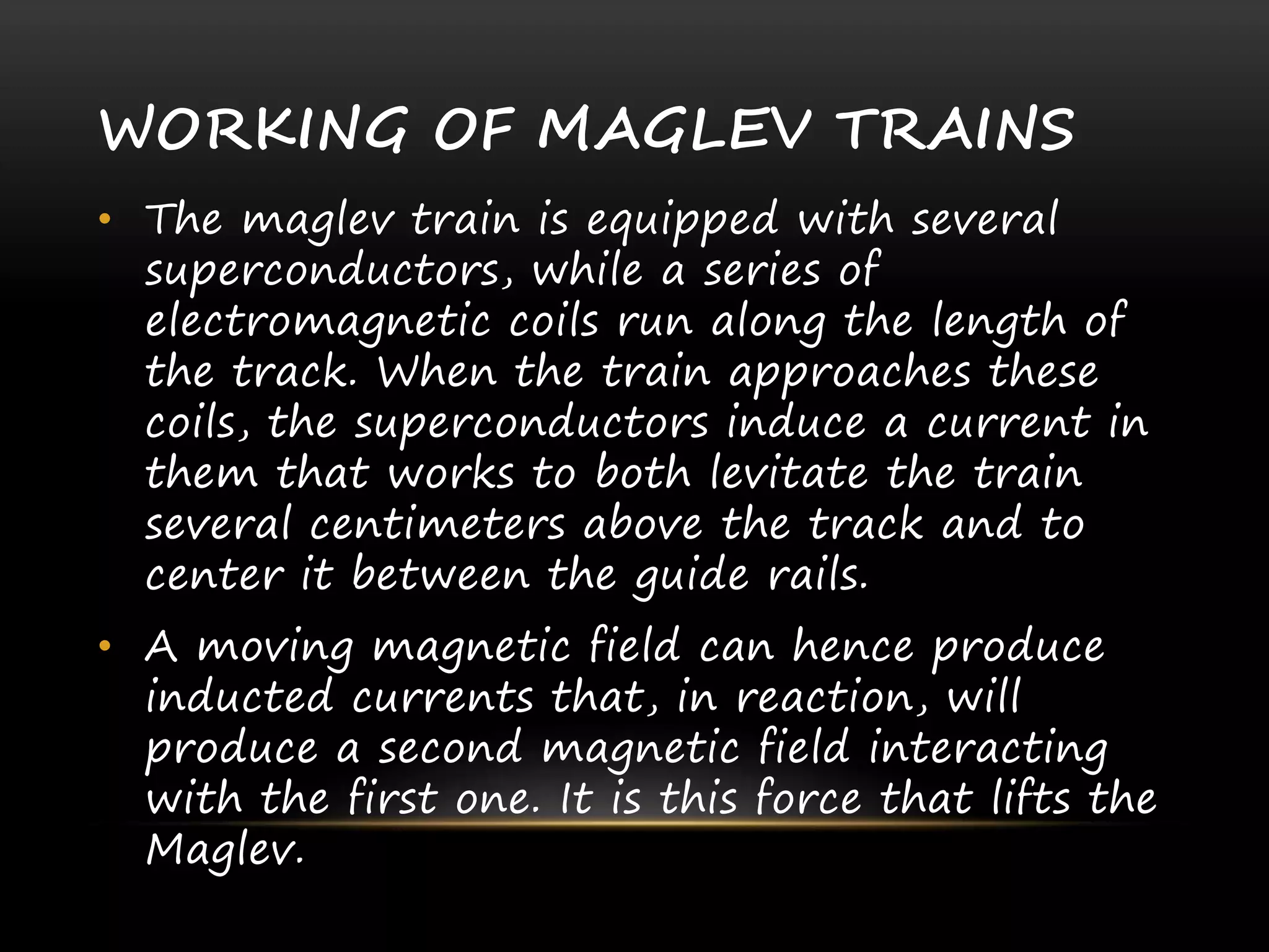 WORKING OF MAGLEV TRAINS
• The maglev train is equipped with several
superconductors, while a series of
electromagnetic coils run along the length of
the track. When the train approaches these
coils, the superconductors induce a current in
them that works to both levitate the train
several centimeters above the track and to
center it between the guide rails.
• A moving magnetic field can hence produce
inducted currents that, in reaction, will
produce a second magnetic field interacting
with the first one. It is this force that lifts the
Maglev.
 