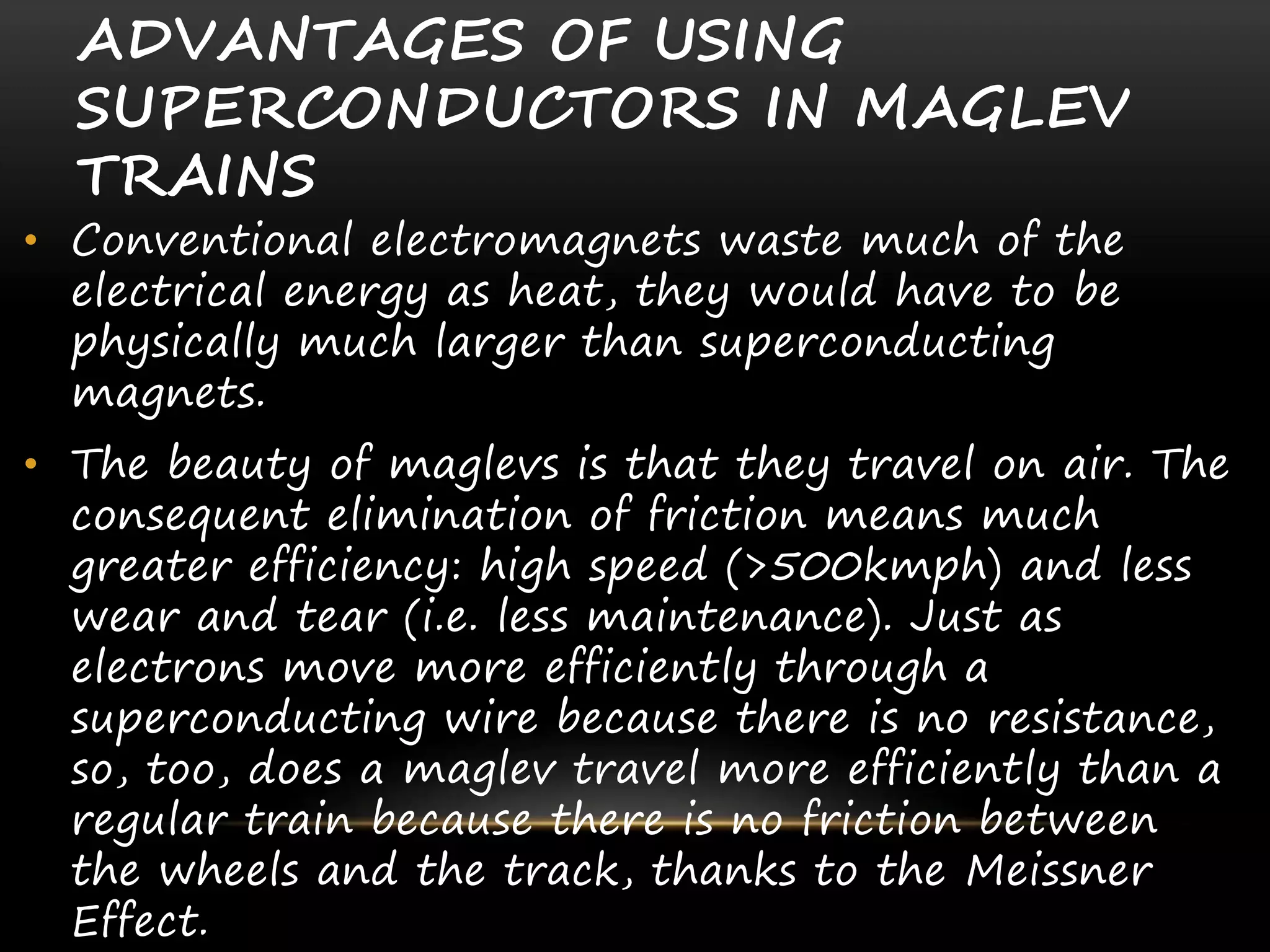 ADVANTAGES OF USING
SUPERCONDUCTORS IN MAGLEV
TRAINS
• Conventional electromagnets waste much of the
electrical energy as heat, they would have to be
physically much larger than superconducting
magnets.
• The beauty of maglevs is that they travel on air. The
consequent elimination of friction means much
greater efficiency: high speed (>500kmph) and less
wear and tear (i.e. less maintenance). Just as
electrons move more efficiently through a
superconducting wire because there is no resistance,
so, too, does a maglev travel more efficiently than a
regular train because there is no friction between
the wheels and the track, thanks to the Meissner
Effect.
 