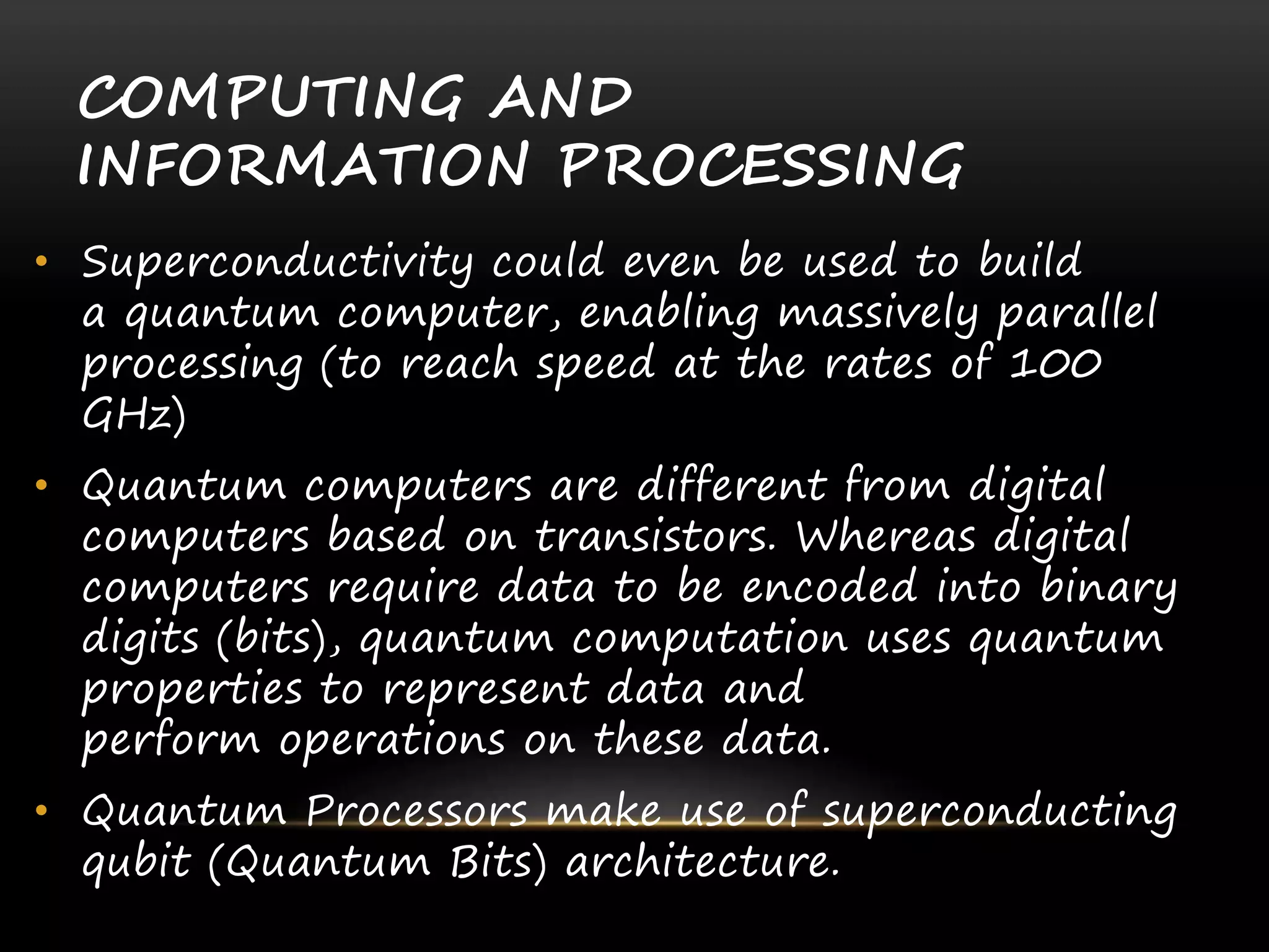 COMPUTING AND
INFORMATION PROCESSING
• Superconductivity could even be used to build
a quantum computer, enabling massively parallel
processing (to reach speed at the rates of 100
GHz)
• Quantum computers are different from digital
computers based on transistors. Whereas digital
computers require data to be encoded into binary
digits (bits), quantum computation uses quantum
properties to represent data and
perform operations on these data.
• Quantum Processors make use of superconducting
qubit (Quantum Bits) architecture.
 
