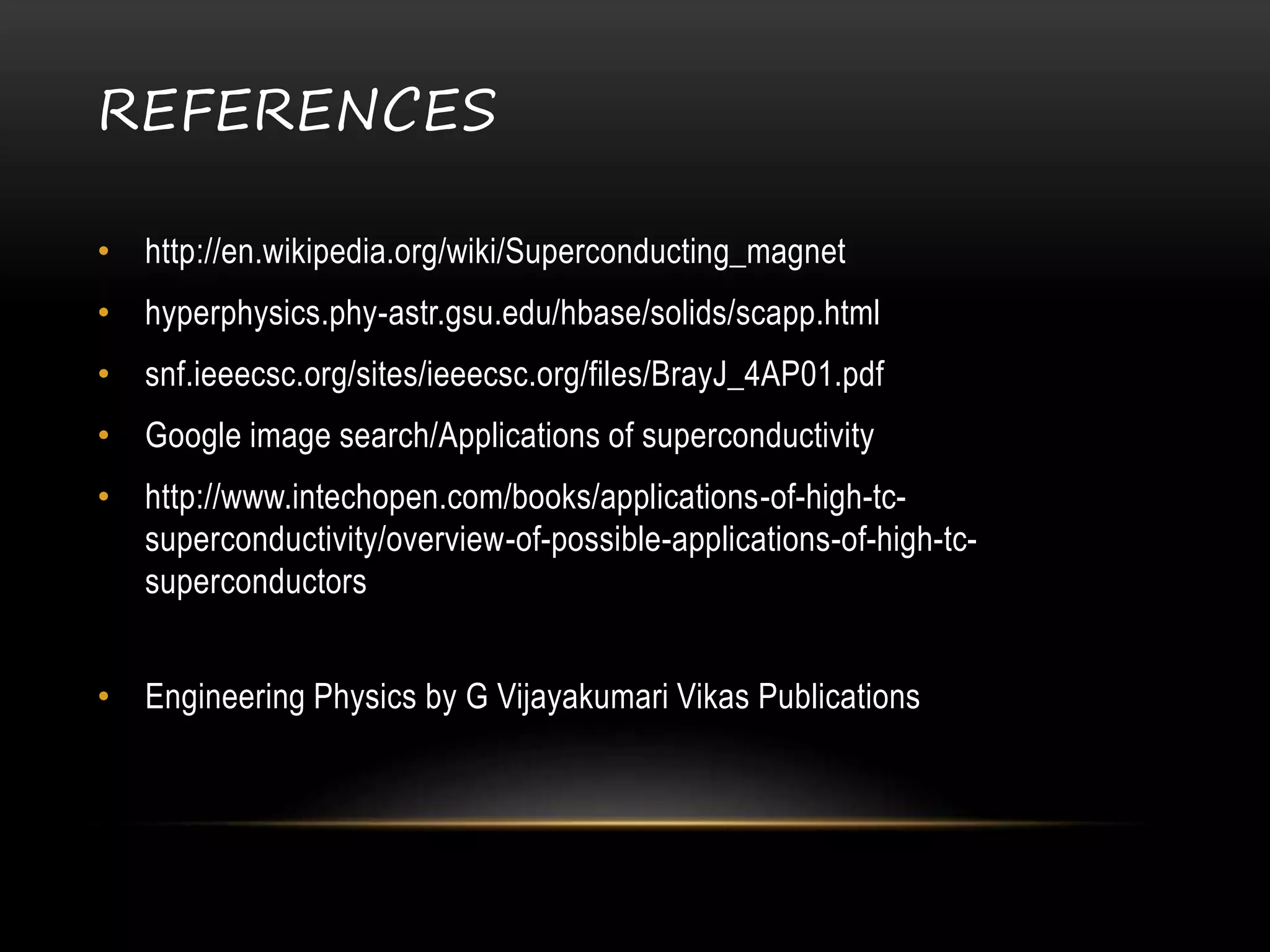 REFERENCES
• http://en.wikipedia.org/wiki/Superconducting_magnet
• hyperphysics.phy-astr.gsu.edu/hbase/solids/scapp.html
• snf.ieeecsc.org/sites/ieeecsc.org/files/BrayJ_4AP01.pdf
• Google image search/Applications of superconductivity
• http://www.intechopen.com/books/applications-of-high-tc-
superconductivity/overview-of-possible-applications-of-high-tc-
superconductors
• Engineering Physics by G Vijayakumari Vikas Publications
 