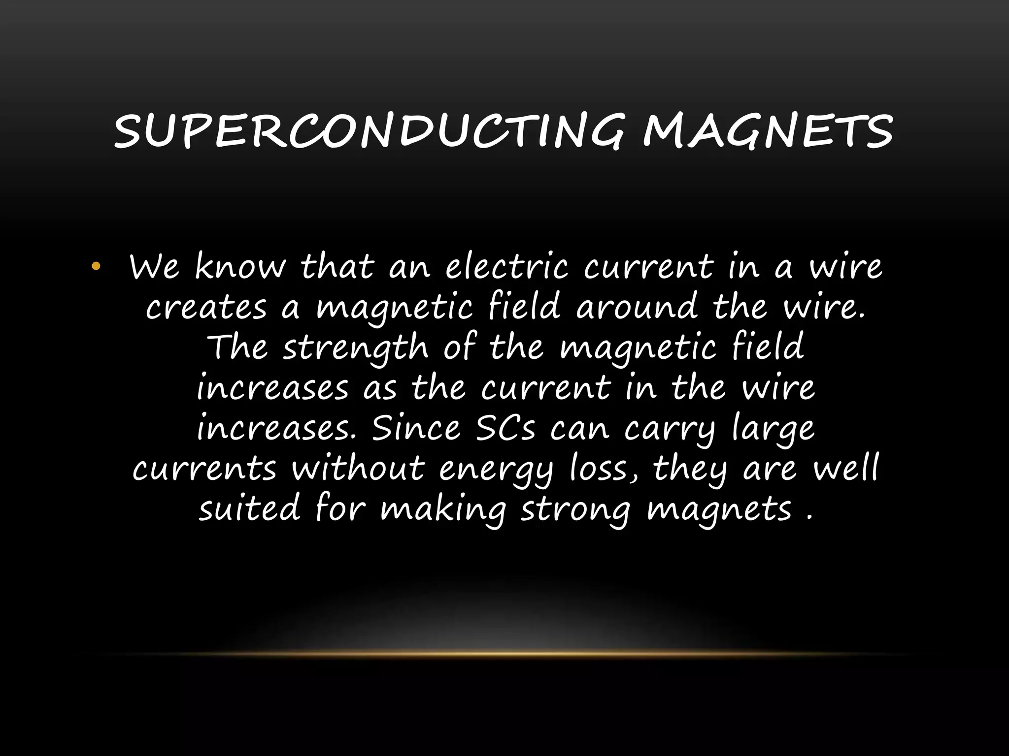 SUPERCONDUCTING MAGNETS
• We know that an electric current in a wire
creates a magnetic field around the wire.
The strength of the magnetic field
increases as the current in the wire
increases. Since SCs can carry large
currents without energy loss, they are well
suited for making strong magnets .
 