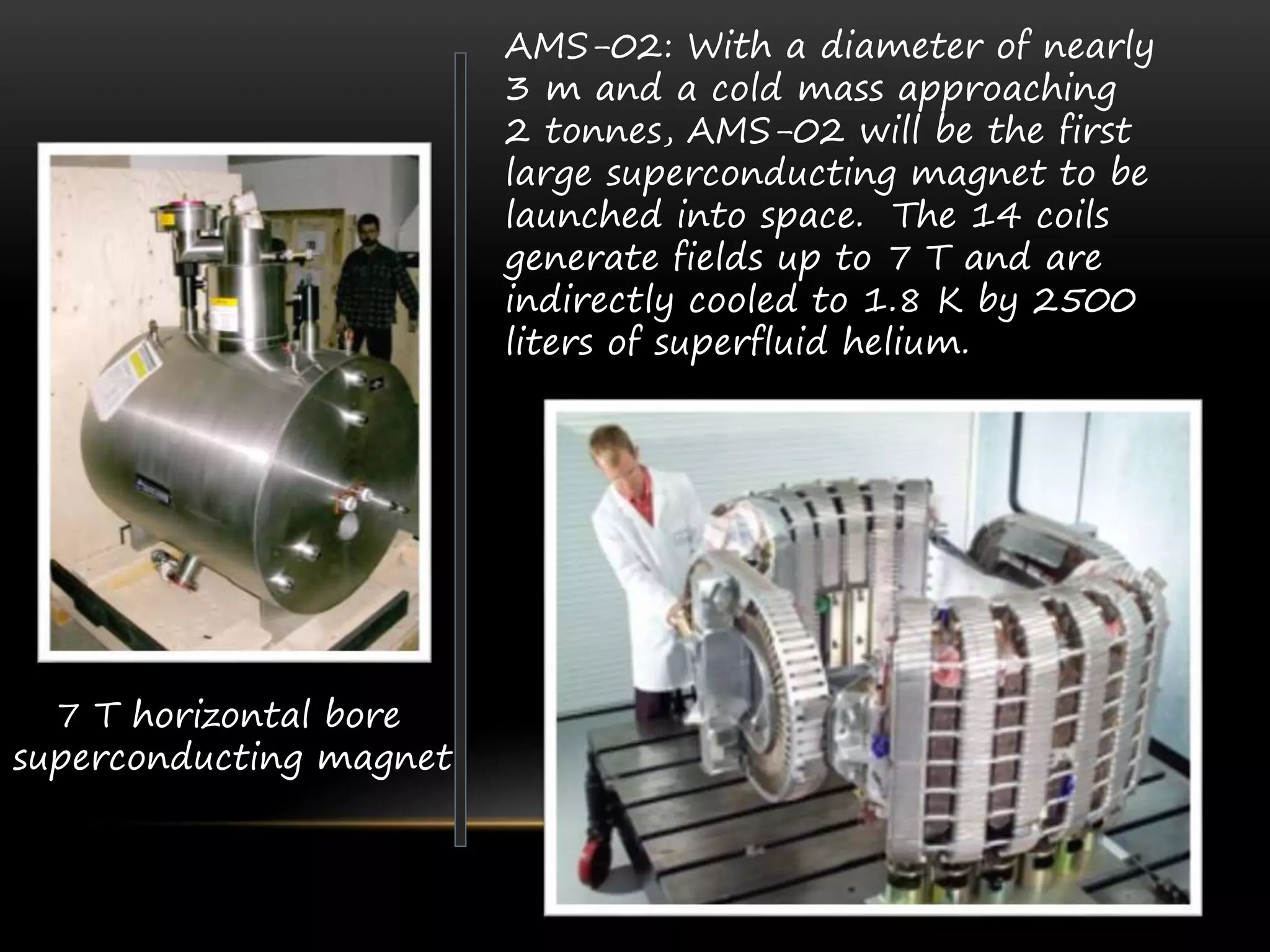 7 T horizontal bore
superconducting magnet
AMS-02: With a diameter of nearly
3 m and a cold mass approaching
2 tonnes, AMS-02 will be the first
large superconducting magnet to be
launched into space. The 14 coils
generate fields up to 7 T and are
indirectly cooled to 1.8 K by 2500
liters of superfluid helium.
 
