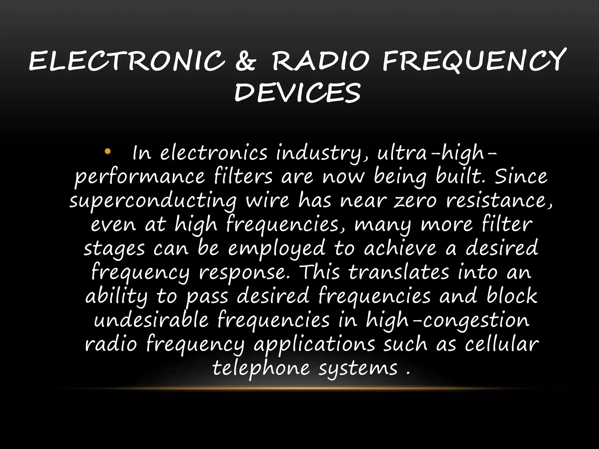 ELECTRONIC & RADIO FREQUENCY
DEVICES
• In electronics industry, ultra-high-
performance filters are now being built. Since
superconducting wire has near zero resistance,
even at high frequencies, many more filter
stages can be employed to achieve a desired
frequency response. This translates into an
ability to pass desired frequencies and block
undesirable frequencies in high-congestion
radio frequency applications such as cellular
telephone systems .
 