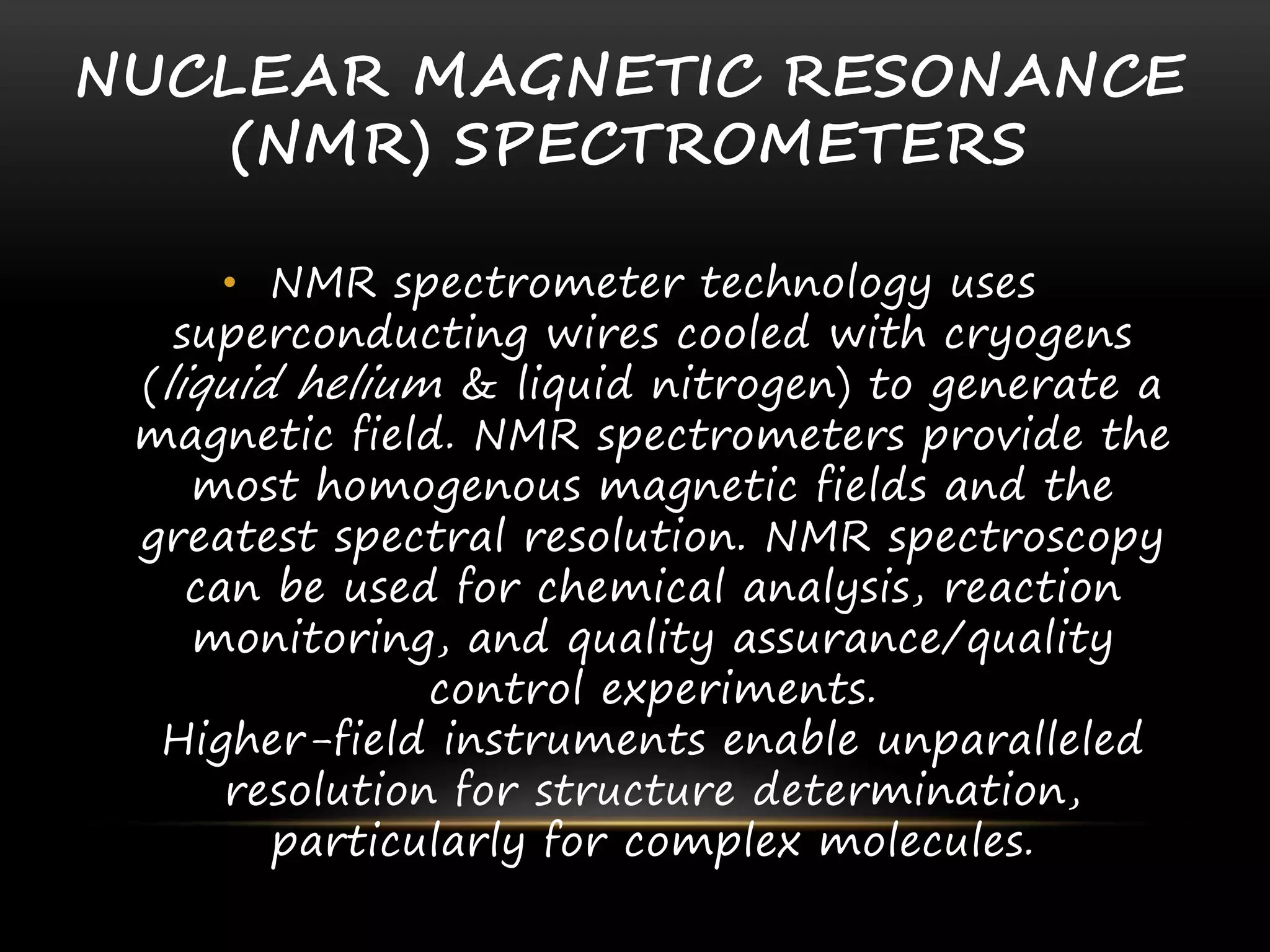 NUCLEAR MAGNETIC RESONANCE
(NMR) SPECTROMETERS
• NMR spectrometer technology uses
superconducting wires cooled with cryogens
(liquid helium & liquid nitrogen) to generate a
magnetic field. NMR spectrometers provide the
most homogenous magnetic fields and the
greatest spectral resolution. NMR spectroscopy
can be used for chemical analysis, reaction
monitoring, and quality assurance/quality
control experiments.
Higher-field instruments enable unparalleled
resolution for structure determination,
particularly for complex molecules.
 