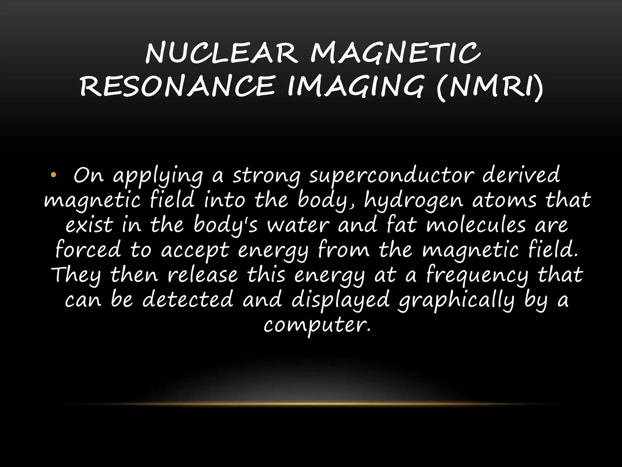 NUCLEAR MAGNETIC
RESONANCE IMAGING (NMRI)
• On applying a strong superconductor derived
magnetic field into the body, hydrogen atoms that
exist in the body's water and fat molecules are
forced to accept energy from the magnetic field.
They then release this energy at a frequency that
can be detected and displayed graphically by a
computer.
 