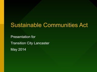 Sustainable Communities Act
Presentation for
Transition City Lancaster
May 2014
 