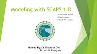 Modeling with SCAPS 1-D
By Shubham Mishra
M.Tech Student
IITRAM ,Ahmedabad
Guided By: Dr. Dipankar Deb
Dr. Kshitij Bhargava
 