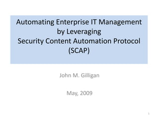 Automating Enterprise IT Management
by Leveraging
Security Content Automation Protocol
(SCAP)
John M. Gilligan
May, 2009
1
 