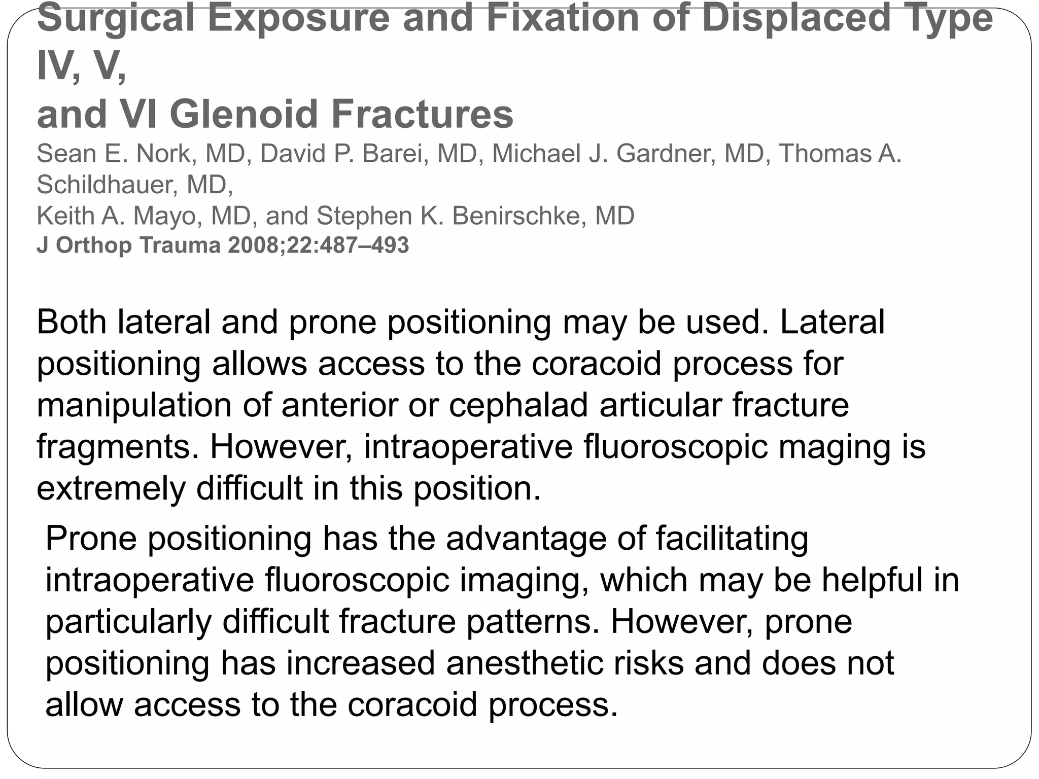 Surgical Exposure and Fixation of Displaced Type
IV, V,
and VI Glenoid Fractures
Sean E. Nork, MD, David P. Barei, MD, Michael J. Gardner, MD, Thomas A.
Schildhauer, MD,
Keith A. Mayo, MD, and Stephen K. Benirschke, MD
J Orthop Trauma 2008;22:487–493
Both lateral and prone positioning may be used. Lateral
positioning allows access to the coracoid process for
manipulation of anterior or cephalad articular fracture
fragments. However, intraoperative fluoroscopic maging is
extremely difficult in this position.
Prone positioning has the advantage of facilitating
intraoperative fluoroscopic imaging, which may be helpful in
particularly difficult fracture patterns. However, prone
positioning has increased anesthetic risks and does not
allow access to the coracoid process.
 