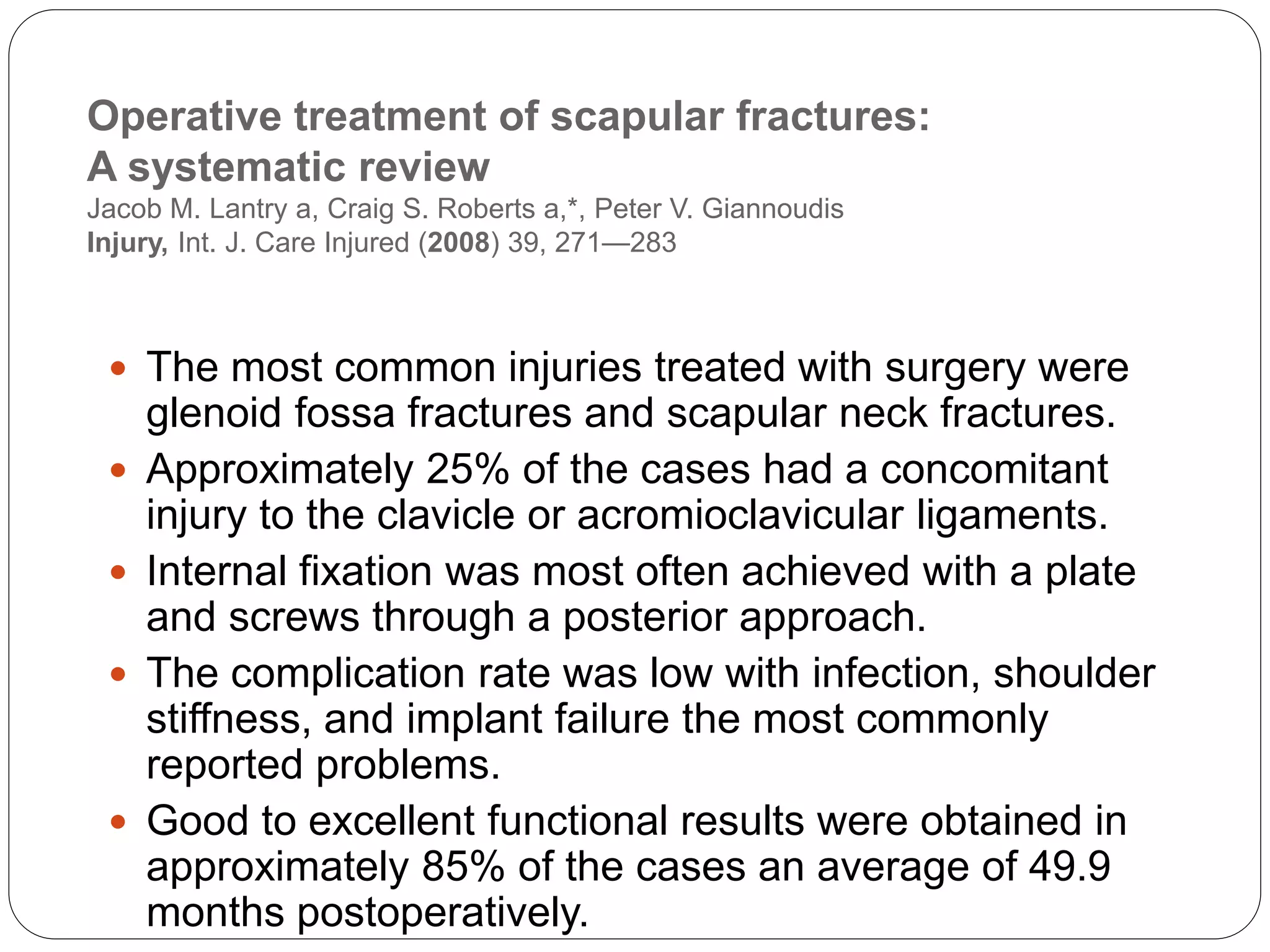 Operative treatment of scapular fractures:
A systematic review
Jacob M. Lantry a, Craig S. Roberts a,*, Peter V. Giannoudis
Injury, Int. J. Care Injured (2008) 39, 271—283
 The most common injuries treated with surgery were
glenoid fossa fractures and scapular neck fractures.
 Approximately 25% of the cases had a concomitant
injury to the clavicle or acromioclavicular ligaments.
 Internal fixation was most often achieved with a plate
and screws through a posterior approach.
 The complication rate was low with infection, shoulder
stiffness, and implant failure the most commonly
reported problems.
 Good to excellent functional results were obtained in
approximately 85% of the cases an average of 49.9
months postoperatively.
 
