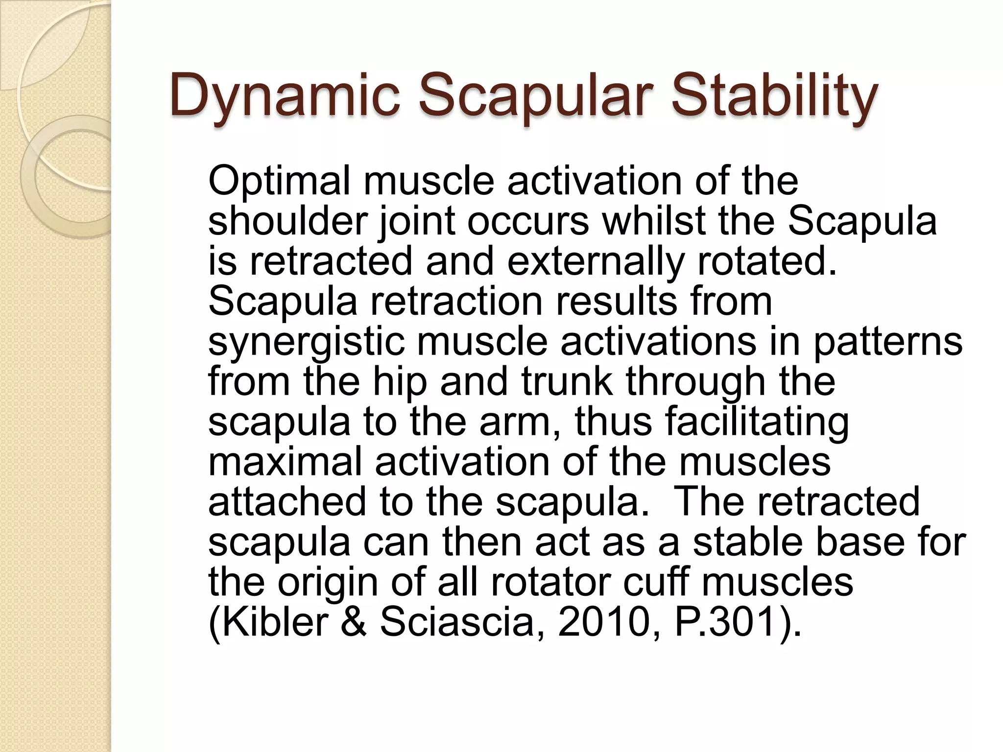 Dynamic Scapular Stability
Optimal muscle activation of the
shoulder joint occurs whilst the Scapula
is retracted and externally rotated.
Scapula retraction results from
synergistic muscle activations in patterns
from the hip and trunk through the
scapula to the arm, thus facilitating
maximal activation of the muscles
attached to the scapula. The retracted
scapula can then act as a stable base for
the origin of all rotator cuff muscles
(Kibler & Sciascia, 2010, P.301).
 