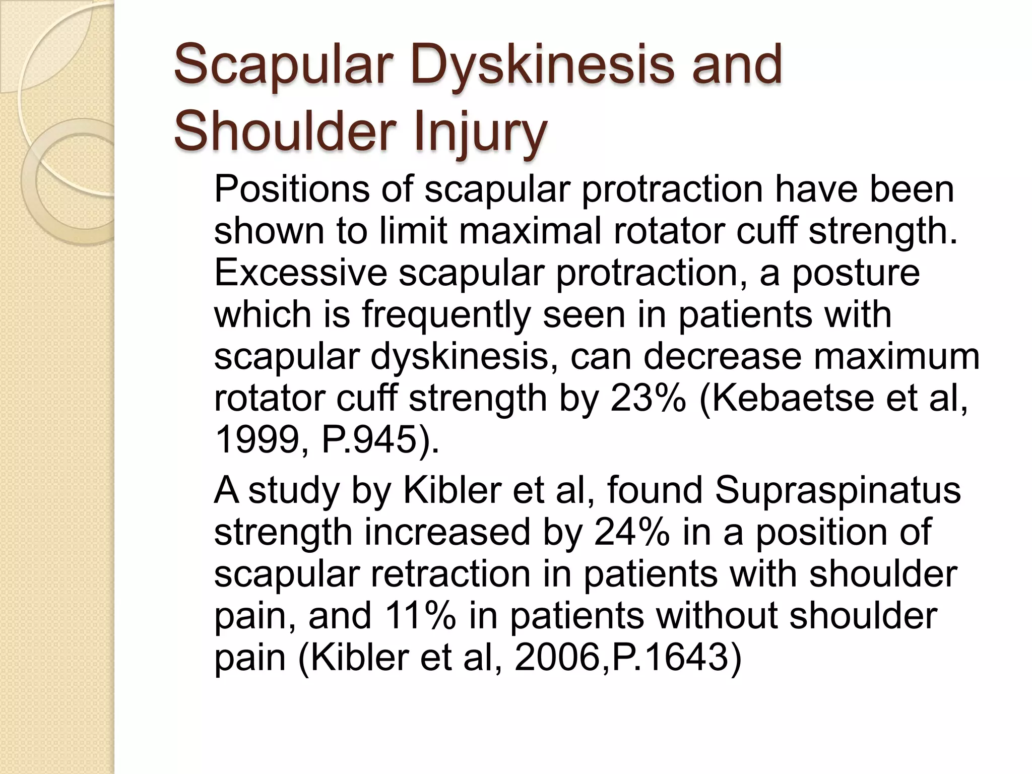 Scapular Dyskinesis and
Shoulder Injury
Positions of scapular protraction have been
shown to limit maximal rotator cuff strength.
Excessive scapular protraction, a posture
which is frequently seen in patients with
scapular dyskinesis, can decrease maximum
rotator cuff strength by 23% (Kebaetse et al,
1999, P.945).
A study by Kibler et al, found Supraspinatus
strength increased by 24% in a position of
scapular retraction in patients with shoulder
pain, and 11% in patients without shoulder
pain (Kibler et al, 2006,P.1643)
 