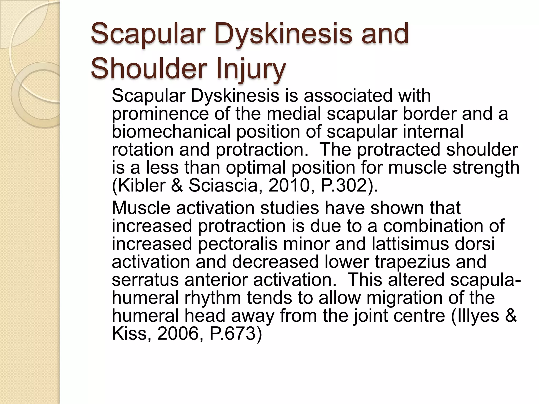 Scapular Dyskinesis and
Shoulder Injury
Scapular Dyskinesis is associated with
prominence of the medial scapular border and a
biomechanical position of scapular internal
rotation and protraction. The protracted shoulder
is a less than optimal position for muscle strength
(Kibler & Sciascia, 2010, P.302).
Muscle activation studies have shown that
increased protraction is due to a combination of
increased pectoralis minor and lattisimus dorsi
activation and decreased lower trapezius and
serratus anterior activation. This altered scapula-
humeral rhythm tends to allow migration of the
humeral head away from the joint centre (Illyes &
Kiss, 2006, P.673)
 