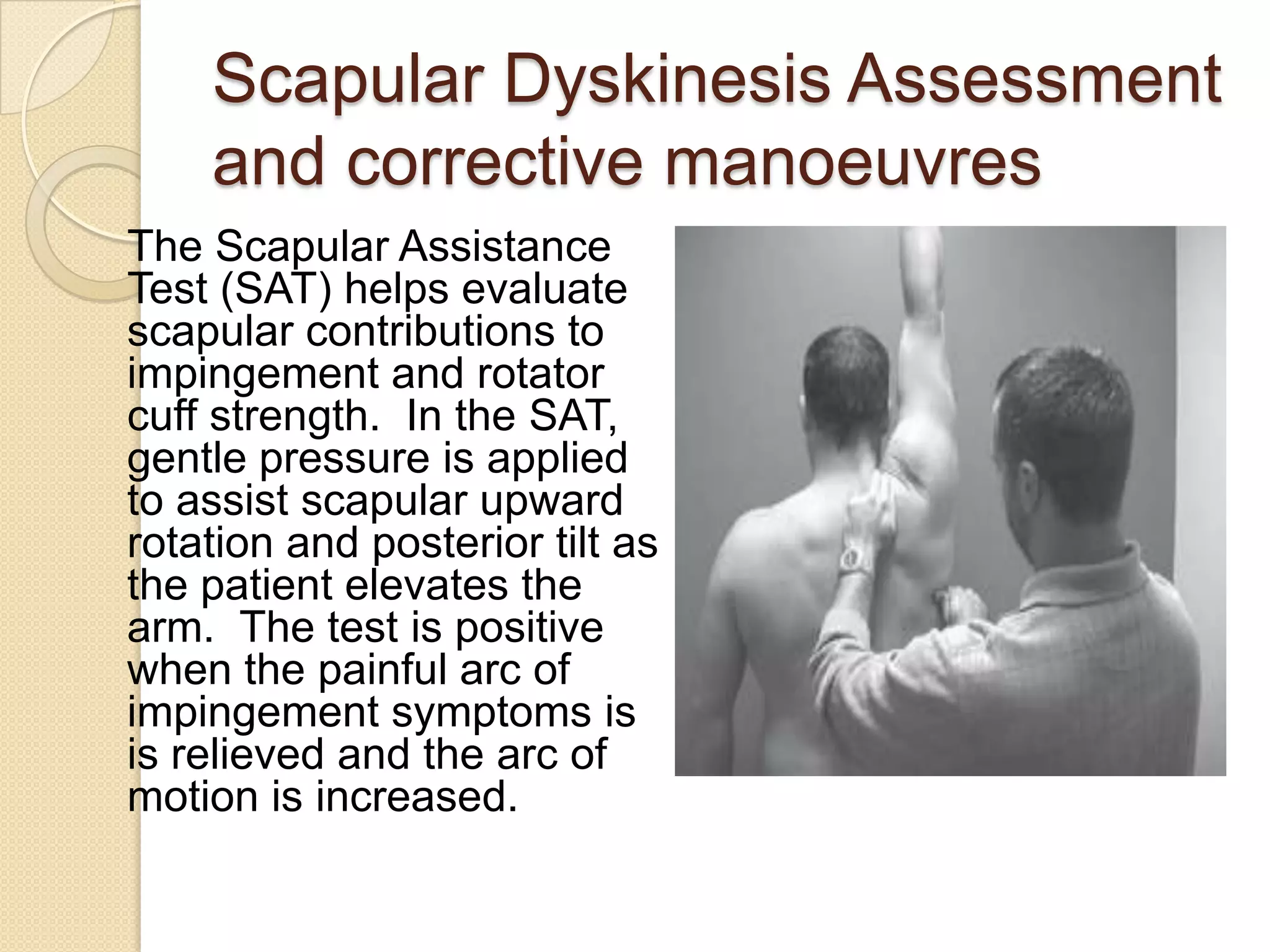 Scapular Dyskinesis Assessment
and corrective manoeuvres
The Scapular Assistance
Test (SAT) helps evaluate
scapular contributions to
impingement and rotator
cuff strength. In the SAT,
gentle pressure is applied
to assist scapular upward
rotation and posterior tilt as
the patient elevates the
arm. The test is positive
when the painful arc of
impingement symptoms is
is relieved and the arc of
motion is increased.
 