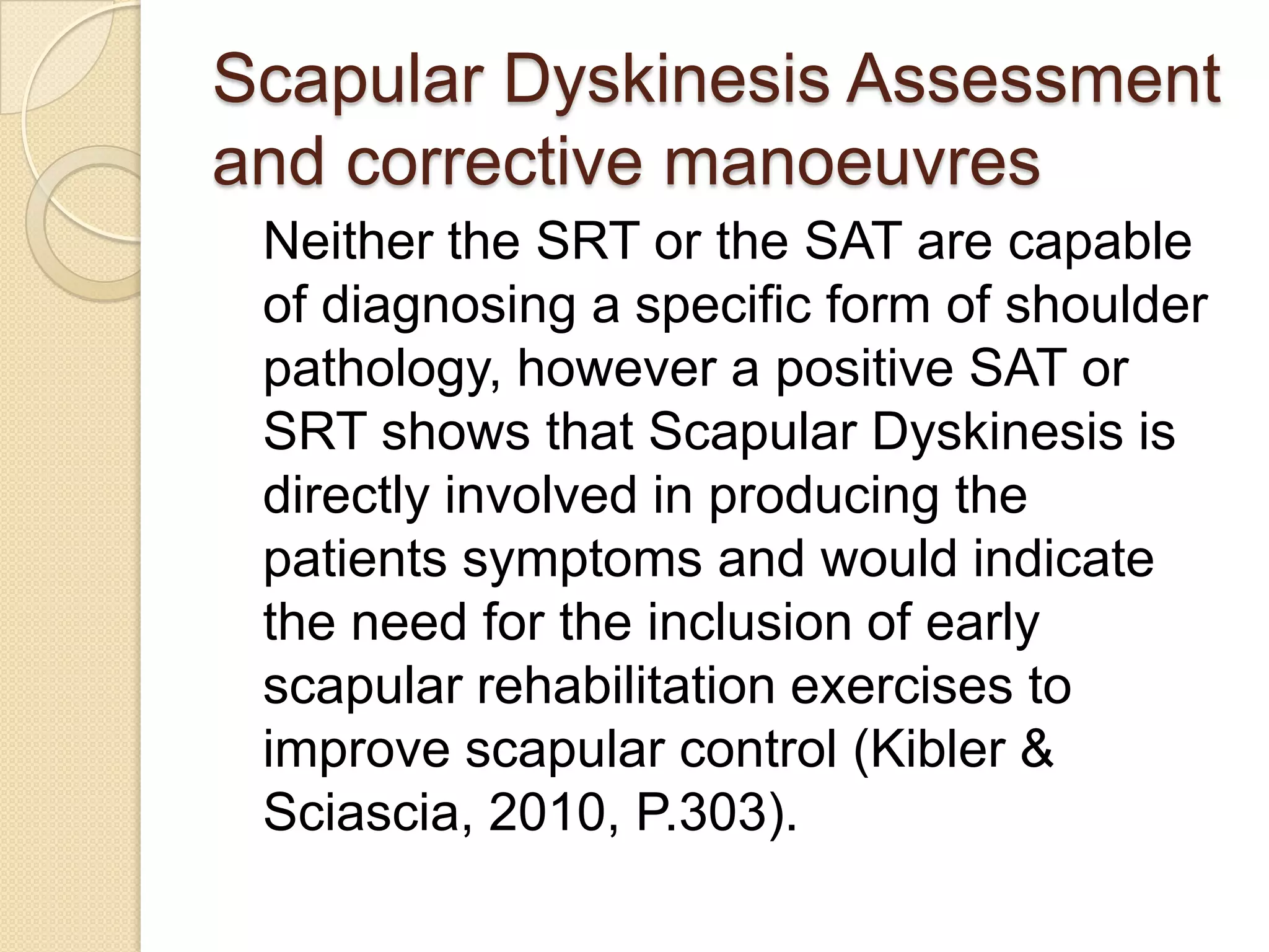 Scapular Dyskinesis Assessment
and corrective manoeuvres
Neither the SRT or the SAT are capable
of diagnosing a specific form of shoulder
pathology, however a positive SAT or
SRT shows that Scapular Dyskinesis is
directly involved in producing the
patients symptoms and would indicate
the need for the inclusion of early
scapular rehabilitation exercises to
improve scapular control (Kibler &
Sciascia, 2010, P.303).
 