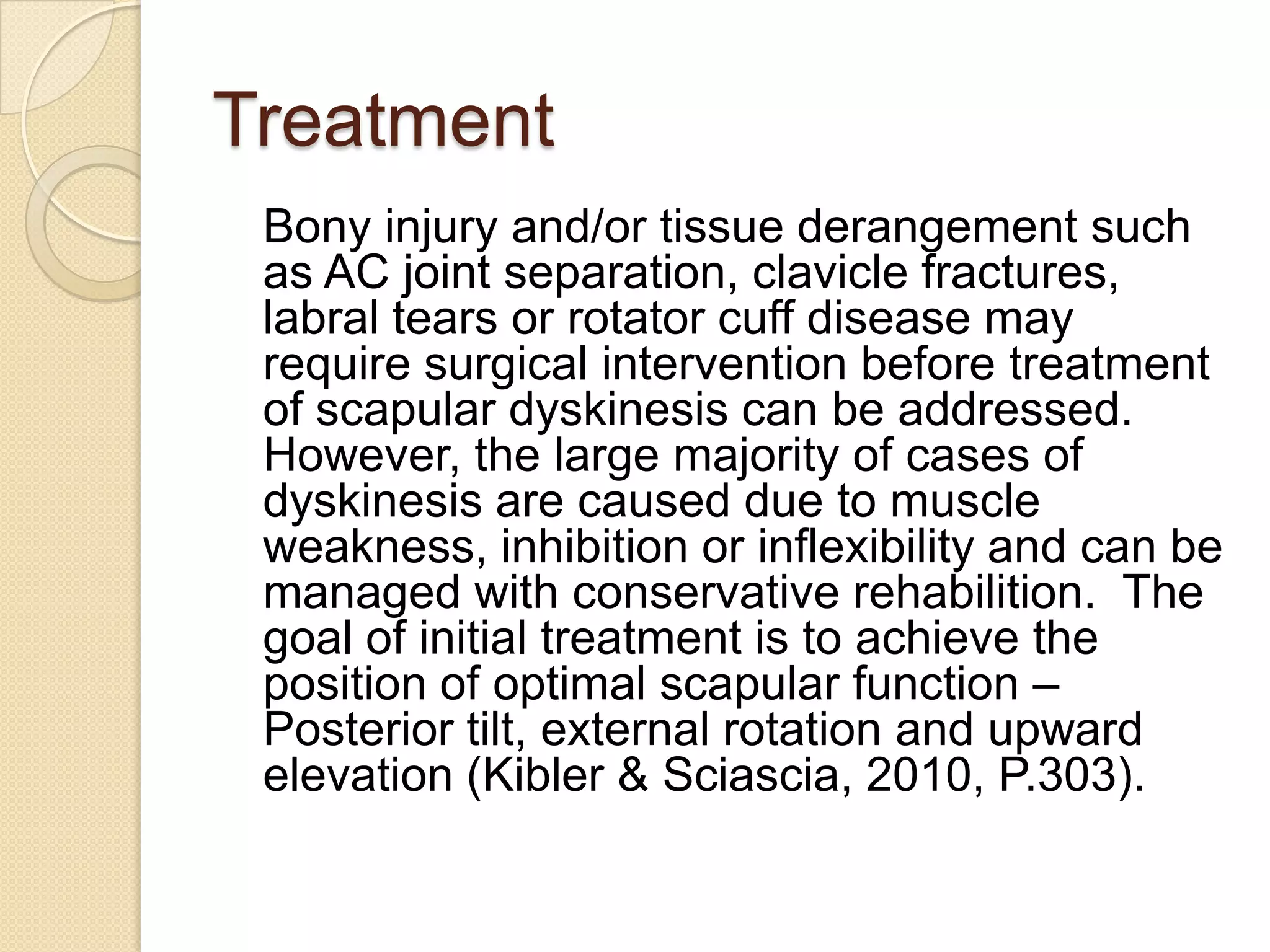 Treatment
Bony injury and/or tissue derangement such
as AC joint separation, clavicle fractures,
labral tears or rotator cuff disease may
require surgical intervention before treatment
of scapular dyskinesis can be addressed.
However, the large majority of cases of
dyskinesis are caused due to muscle
weakness, inhibition or inflexibility and can be
managed with conservative rehabilition. The
goal of initial treatment is to achieve the
position of optimal scapular function –
Posterior tilt, external rotation and upward
elevation (Kibler & Sciascia, 2010, P.303).
 