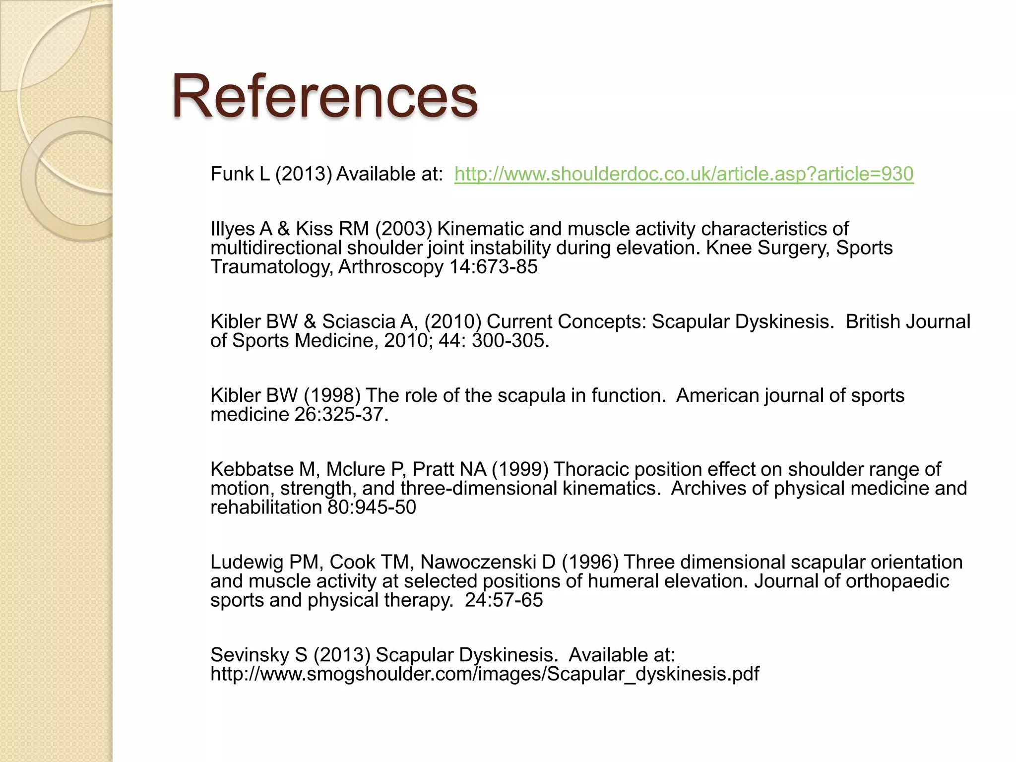 References
Funk L (2013) Available at: http://www.shoulderdoc.co.uk/article.asp?article=930
Illyes A & Kiss RM (2003) Kinematic and muscle activity characteristics of
multidirectional shoulder joint instability during elevation. Knee Surgery, Sports
Traumatology, Arthroscopy 14:673-85
Kibler BW & Sciascia A, (2010) Current Concepts: Scapular Dyskinesis. British Journal
of Sports Medicine, 2010; 44: 300-305.
Kibler BW (1998) The role of the scapula in function. American journal of sports
medicine 26:325-37.
Kebbatse M, Mclure P, Pratt NA (1999) Thoracic position effect on shoulder range of
motion, strength, and three-dimensional kinematics. Archives of physical medicine and
rehabilitation 80:945-50
Ludewig PM, Cook TM, Nawoczenski D (1996) Three dimensional scapular orientation
and muscle activity at selected positions of humeral elevation. Journal of orthopaedic
sports and physical therapy. 24:57-65
Sevinsky S (2013) Scapular Dyskinesis. Available at:
http://www.smogshoulder.com/images/Scapular_dyskinesis.pdf
 