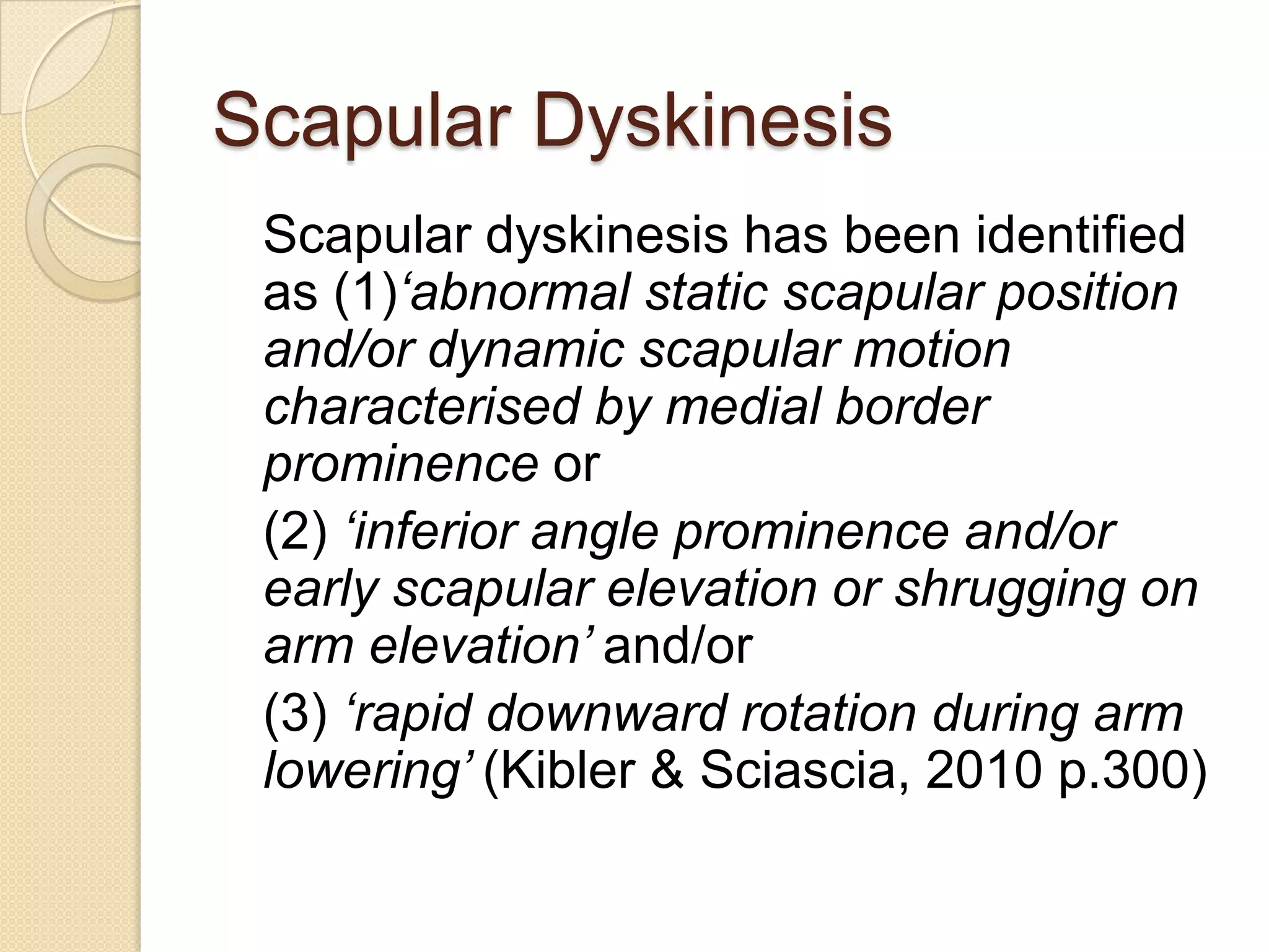 Scapular Dyskinesis
Scapular dyskinesis has been identified
as (1)‘abnormal static scapular position
and/or dynamic scapular motion
characterised by medial border
prominence or
(2) ‘inferior angle prominence and/or
early scapular elevation or shrugging on
arm elevation’ and/or
(3) ‘rapid downward rotation during arm
lowering’ (Kibler & Sciascia, 2010 p.300)
 